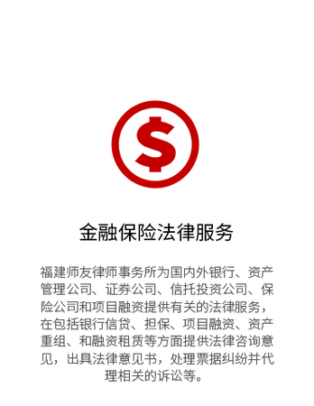 福建师友律师事务所为国内外银行、资产管理公司、证券公司、信托投资公司、保险公司和项目融资提供有关的法律服务，在包括银行信贷、担保、项目融资、资产重组、和融资租赁等方面提供法律咨询意见，出具法律意见书，处理票据纠纷并代理相关的诉讼等。